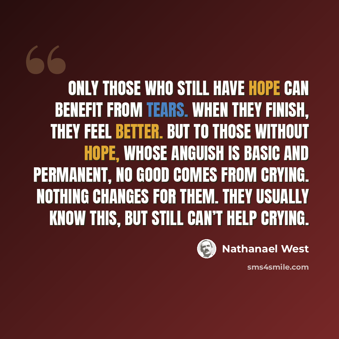 “Only those who still have hope can benefit from tears. When they finish, they feel better. But to those without hope, whose anguish is basic and permanent, no good comes from crying. Nothing changes for them. They usually know this, but still can’t help crying.” quote by Nathanael West