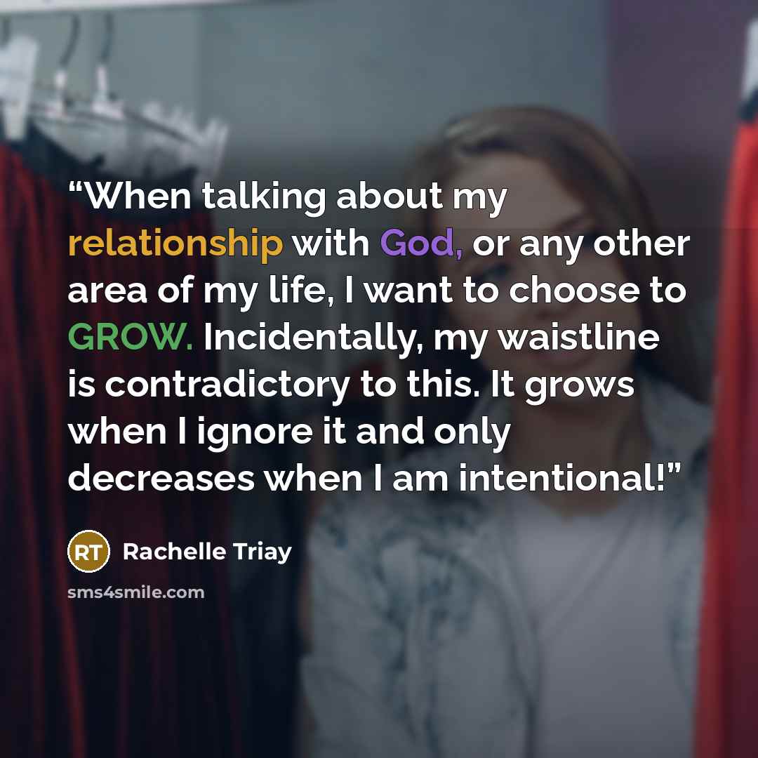 “When talking about my relationship with God, or any other area of my life, I want to choose to GROW. Incidentally, my waistline is contradictory to this. It grows when I ignore it and only decreases when I am intentional!” quote by Rachelle Triay
