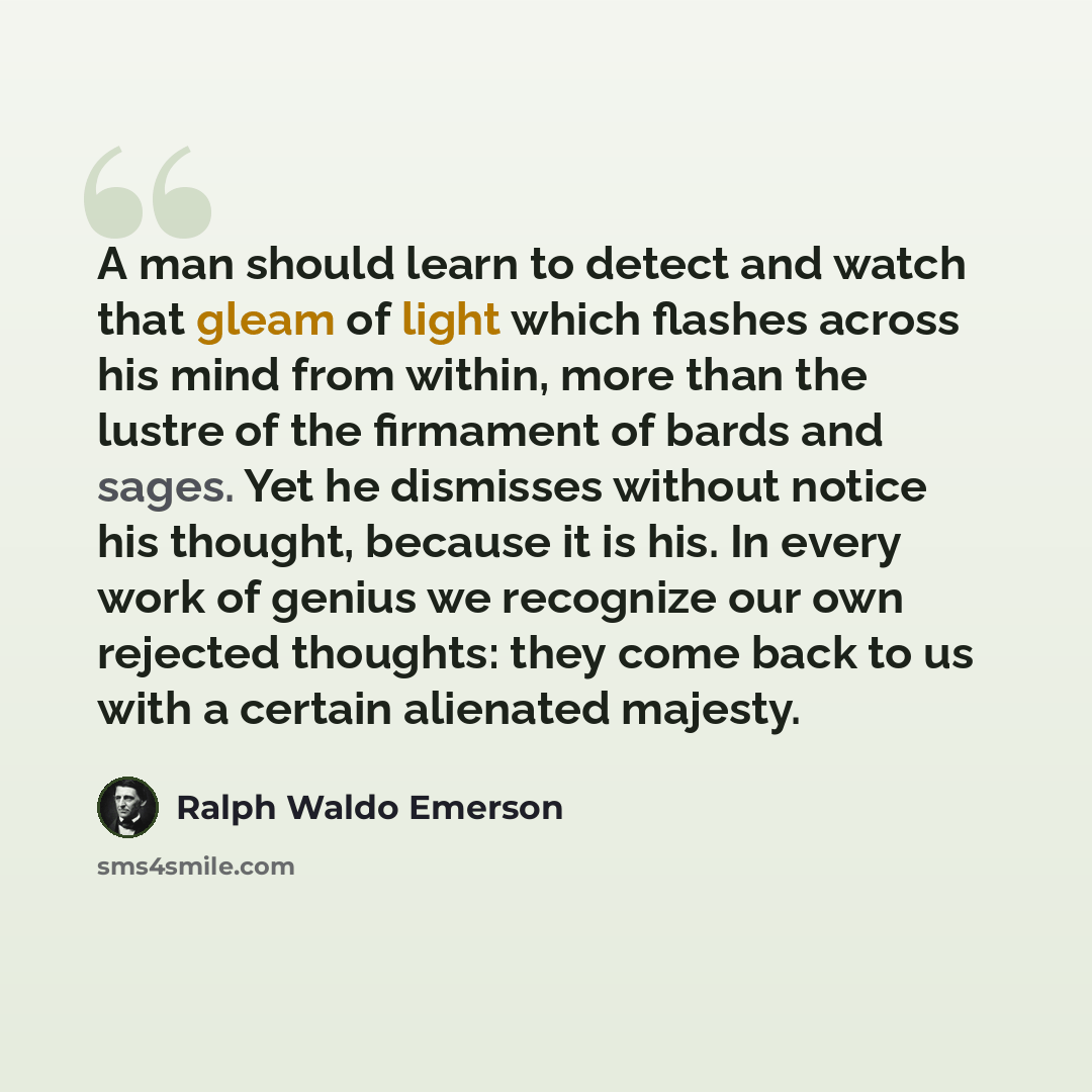 “A man should learn to detect and watch that gleam of light which flashes across his mind from within, more than the lustre of the firmament of bards and sages. Yet he dismisses without notice his thought, because it is his. In every work of genius we recognize our own rejected thoughts: they come…” quote by Ralph Waldo Emerson