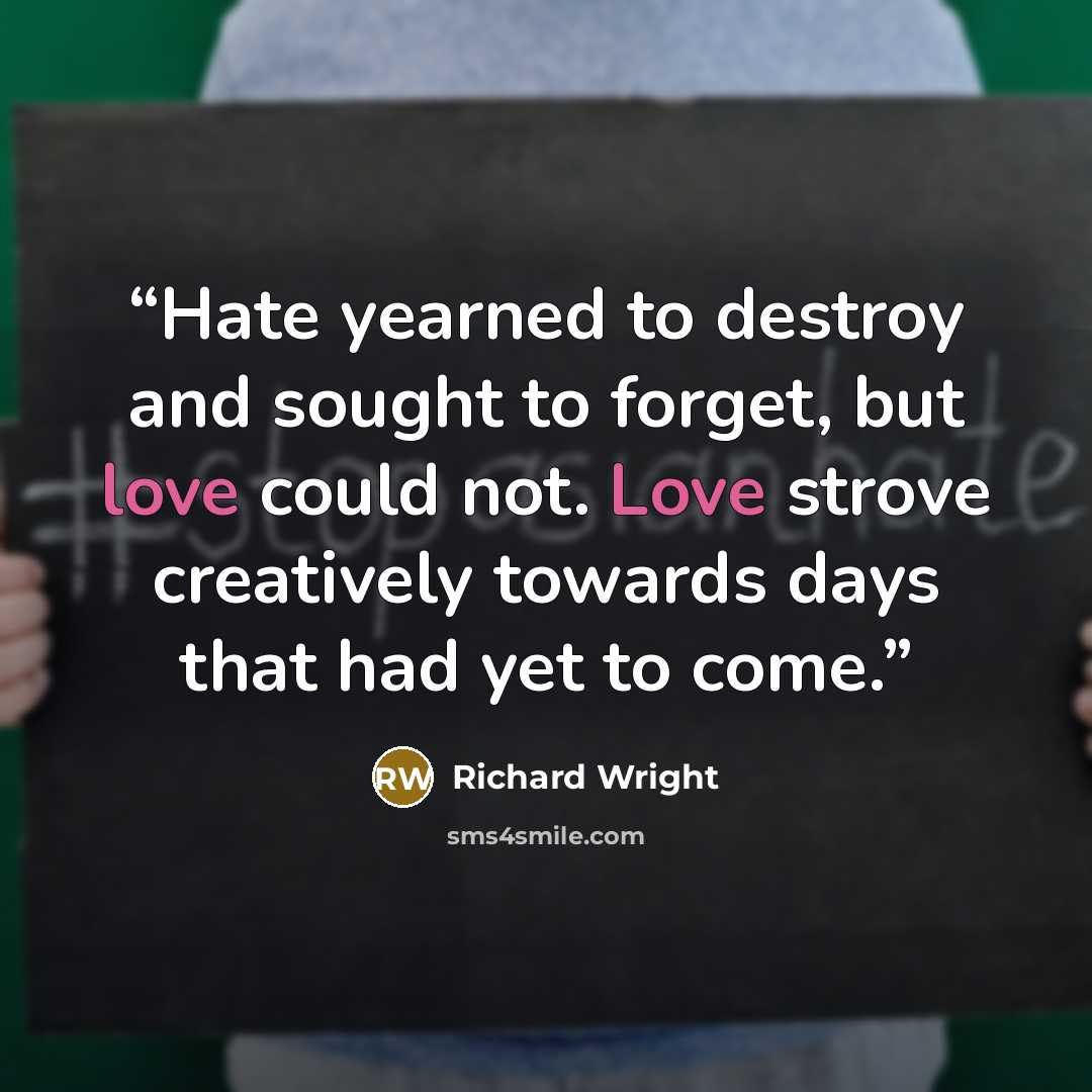 “Hate yearned to destroy and sought to forget, but love could not. Love strove creatively towards days that had yet to come.” quote by Richard Wright