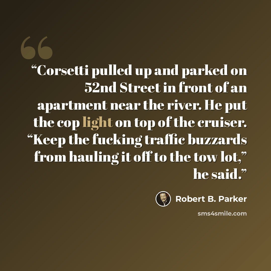“Corsetti pulled up and parked on 52nd Street in front of an apartment near the river. He put the cop light on top of the cruiser. “Keep the fucking traffic buzzards from hauling it off to the tow lot,” he said.” quote by Robert B. Parker
