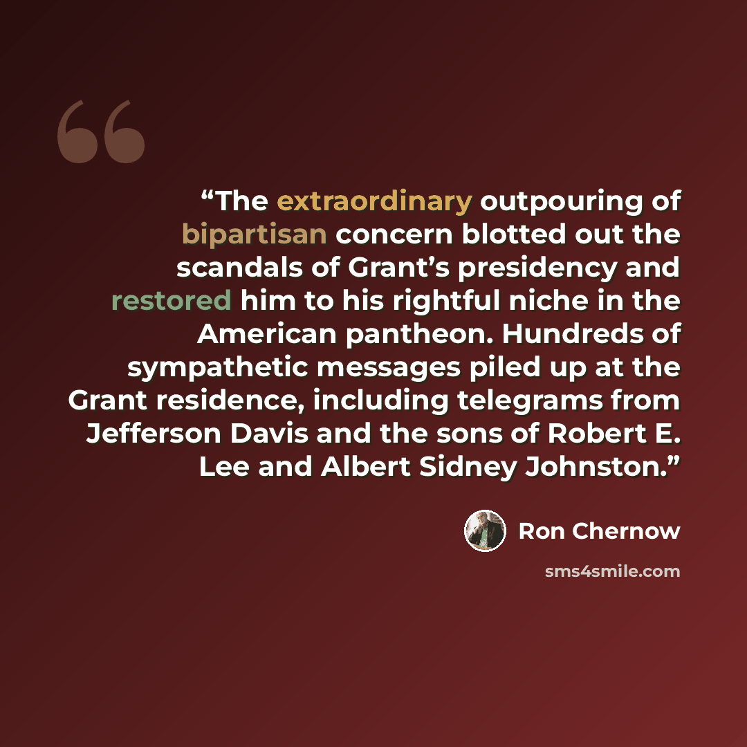 “The extraordinary outpouring of bipartisan concern blotted out the scandals of Grant’s presidency and restored him to his rightful niche in the American pantheon. Hundreds of sympathetic messages piled up at the Grant residence, including telegrams from Jefferson Davis and the sons of Robert E…” quote by Ron Chernow