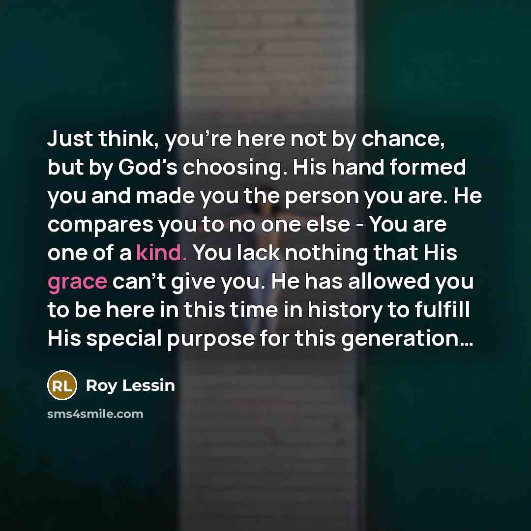 “Just think, you're here not by chance, but by God's choosing. His hand formed you and made you the person you are. He compares you to no one else - You are one of a kind. You lack nothing that His grace can't give you. He has allowed you to be here in this time in history to fulfill His special…” quote by Roy Lessin