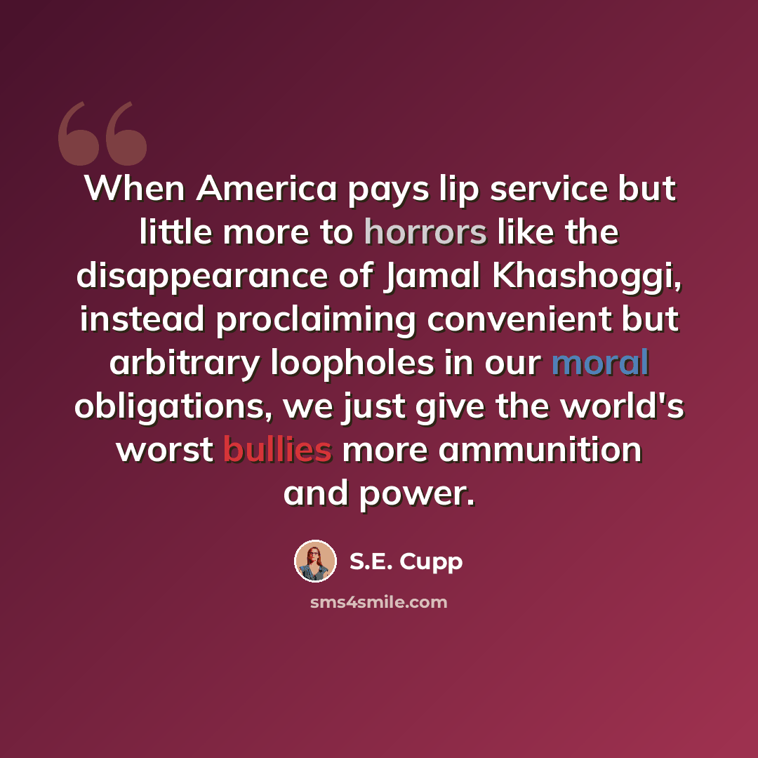 “When America pays lip service but little more to horrors like the disappearance of Jamal Khashoggi, instead proclaiming convenient but arbitrary loopholes in our moral obligations, we just give the world's worst bullies more ammunition and power.” quote by S.E. Cupp