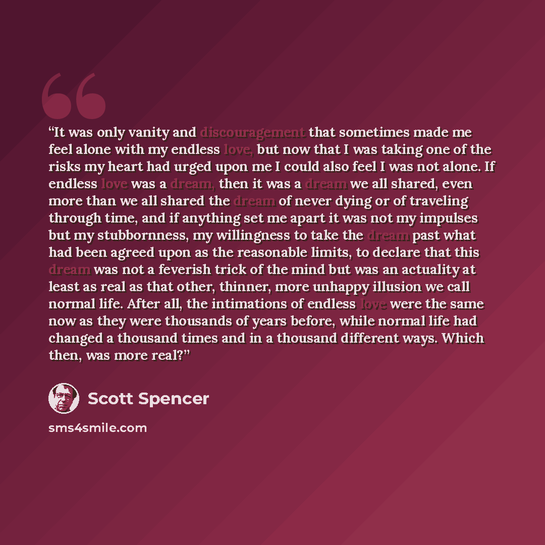 “It was only vanity and discouragement that sometimes made me feel alone with my endless love, but now that I was taking one of the risks my heart had urged upon me I could also feel I was not alone. If endless love was a dream, then it was a dream we all shared, even more than we all shared the…” quote by Scott Spencer