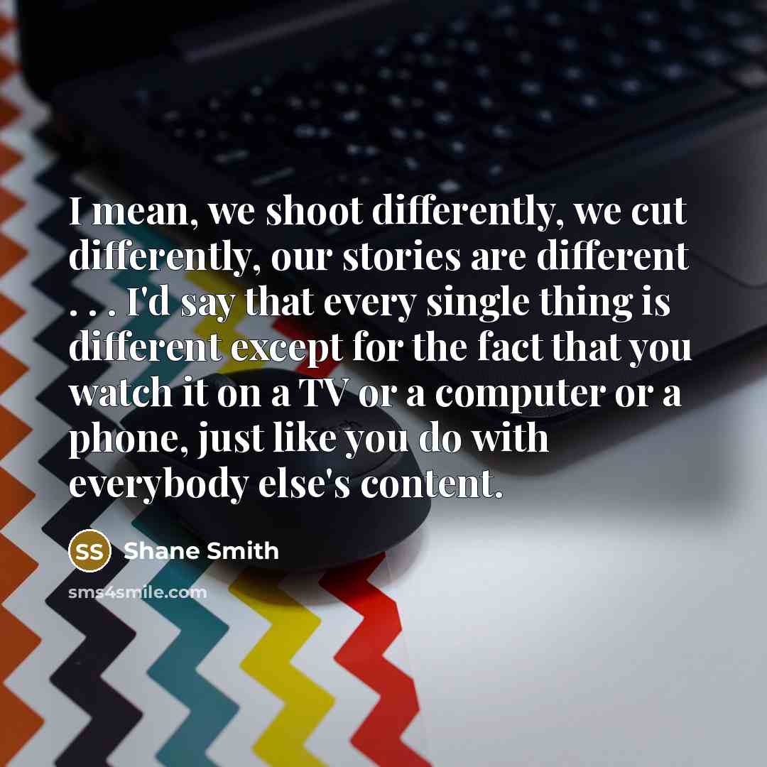 “I mean, we shoot differently, we cut differently, our stories are different . . . I'd say that every single thing is different except for the fact that you watch it on a TV or a computer or a phone, just like you do with everybody else's content.” quote by Shane Smith