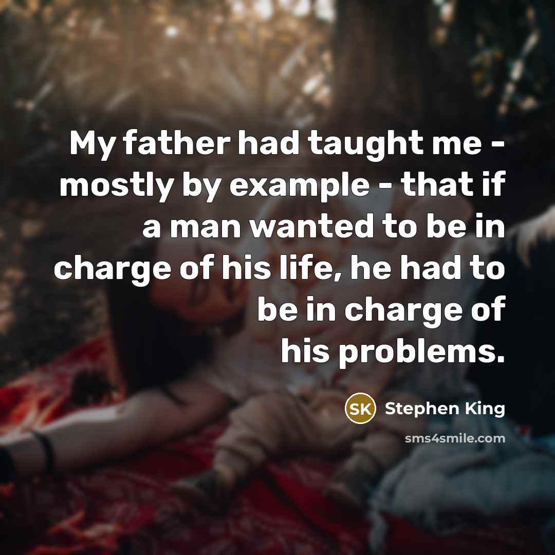 “My father had taught me - mostly by example - that if a man wanted to be in charge of his life, he had to be in charge of his problems.” quote by Stephen King