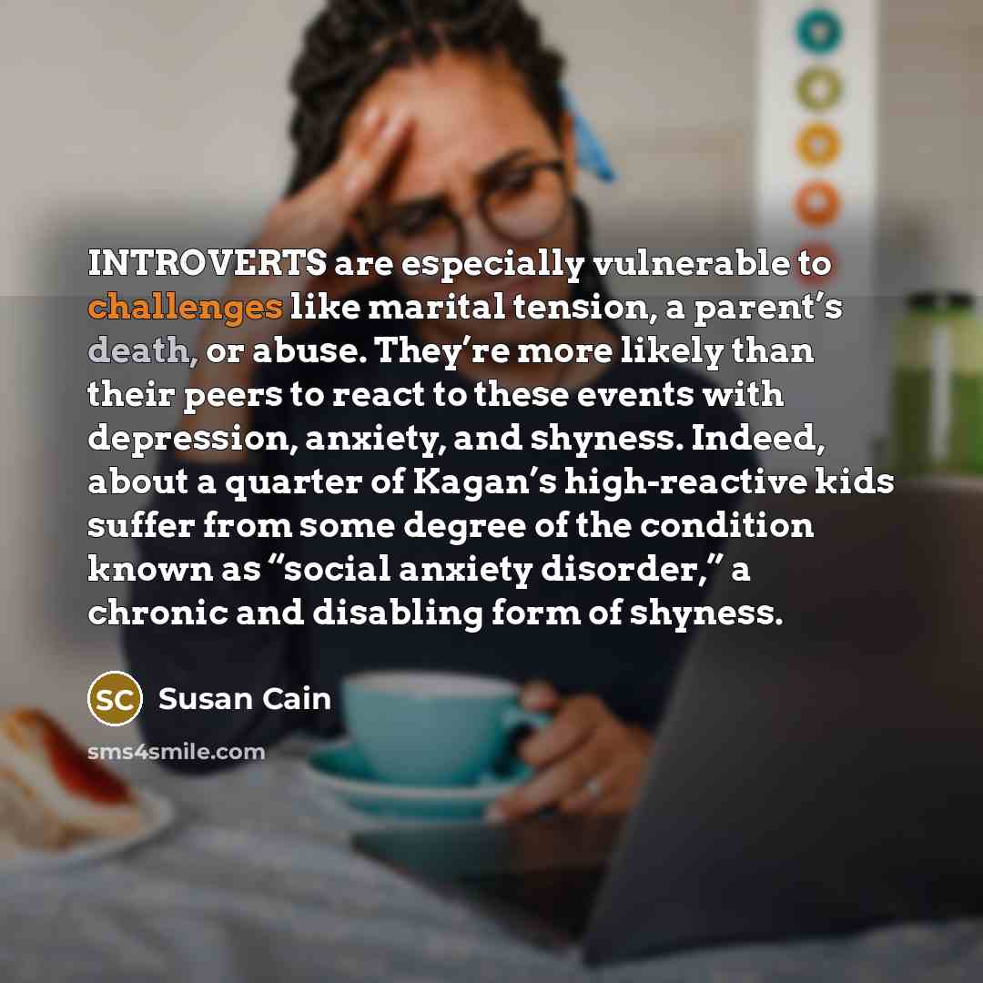 “INTROVERTS are especially vulnerable to challenges like marital tension, a parent’s death, or abuse. They’re more likely than their peers to react to these events with depression, anxiety, and shyness. Indeed, about a quarter of Kagan’s high-reactive kids suffer from some degree of the condition…” quote by Susan Cain