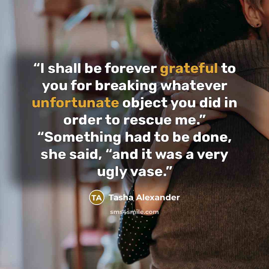 “I shall be forever grateful to you for breaking whatever unfortunate object you did in order to rescue me.” “Something had to be done, she said, “and it was a very ugly vase.” quote by Tasha Alexander