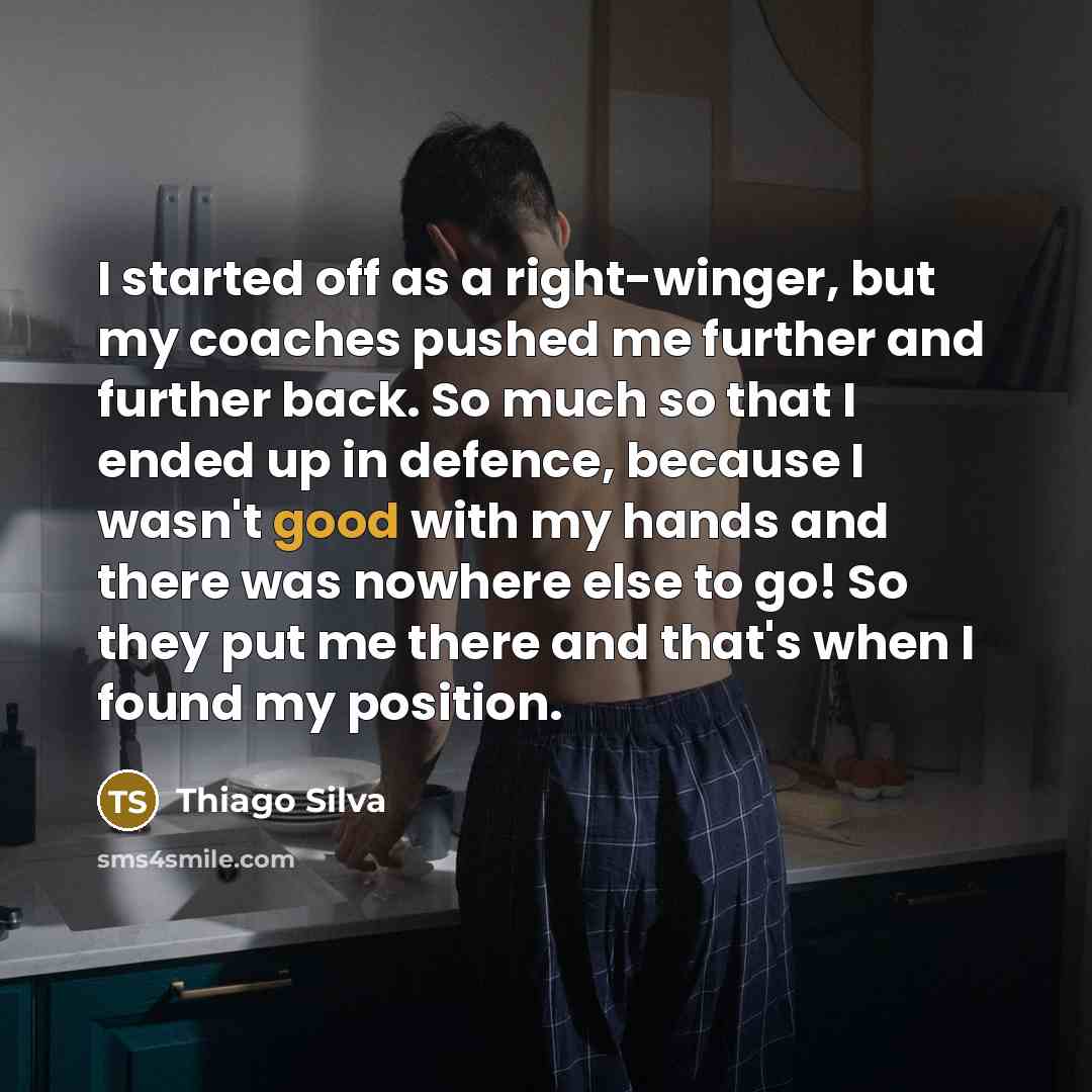 “I started off as a right-winger, but my coaches pushed me further and further back. So much so that I ended up in defence, because I wasn't good with my hands and there was nowhere else to go! So they put me there and that's when I found my position.” quote by Thiago Silva