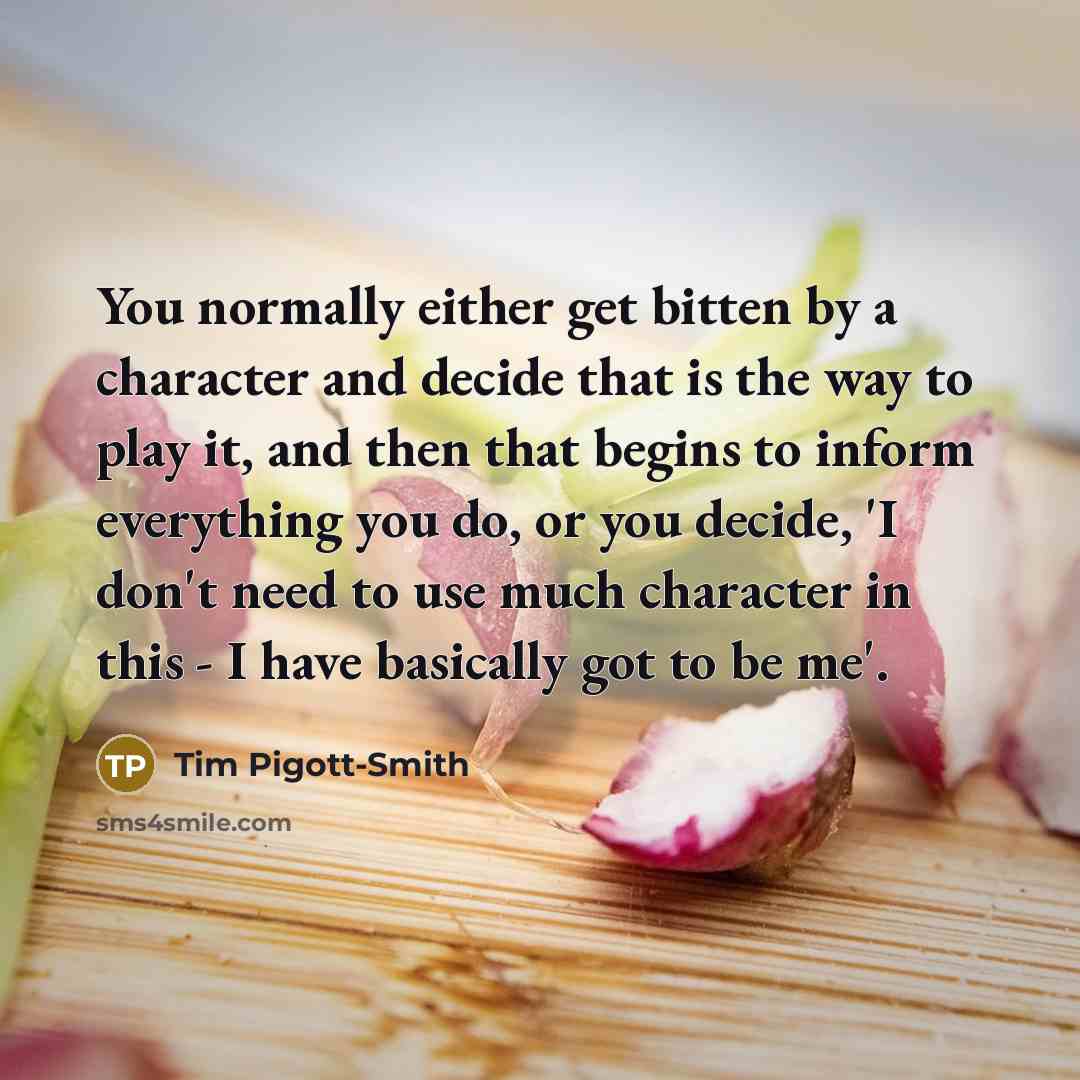 “You normally either get bitten by a character and decide that is the way to play it, and then that begins to inform everything you do, or you decide, 'I don't need to use much character in this - I have basically got to be me'.” quote by Tim Pigott-Smith