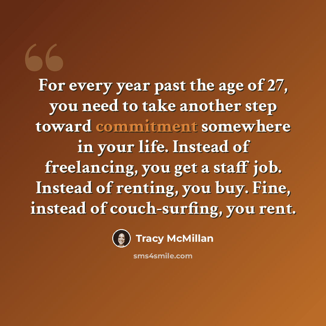 “For every year past the age of 27, you need to take another step toward commitment somewhere in your life. Instead of freelancing, you get a staff job. Instead of renting, you buy. Fine, instead of couch-surfing, you rent.” quote by Tracy McMillan