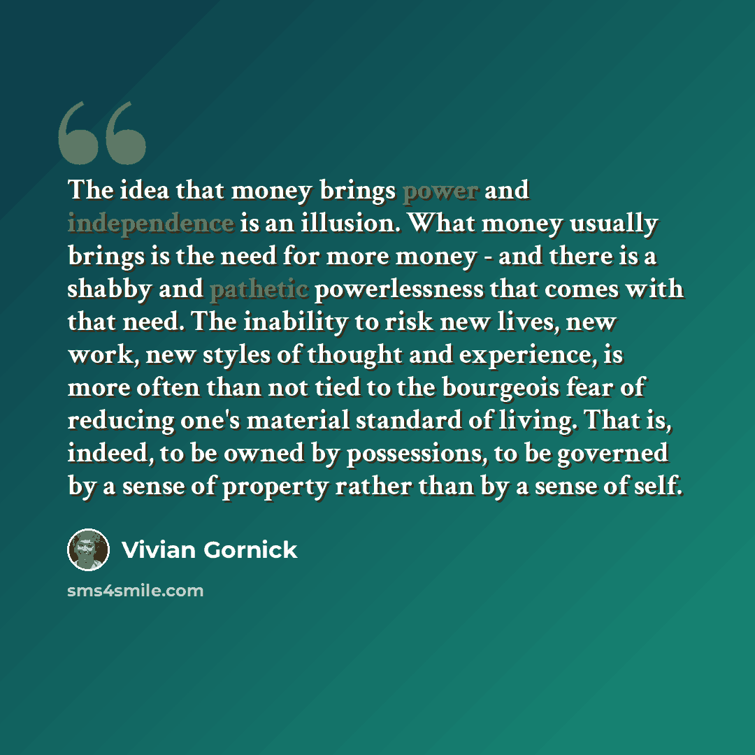 “The idea that money brings power and independence is an illusion. What money usually brings is the need for more money - and there is a shabby and pathetic powerlessness that comes with that need. The inability to risk new lives, new work, new styles of thought and experience, is more often than…” quote by Vivian Gornick