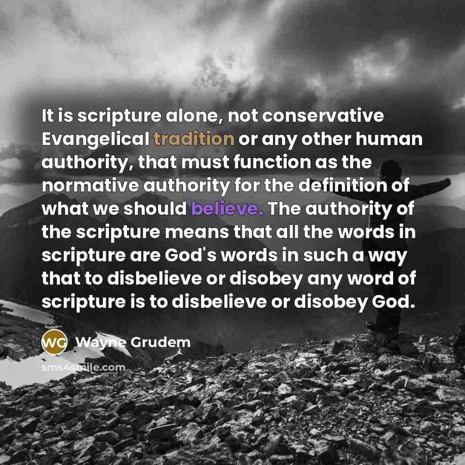 “It is scripture alone, not conservative Evangelical tradition or any other human authority, that must function as the normative authority for the definition of what we should believe. The authority of the scripture means that all the words in scripture are God's words in such a way that to…” quote by Wayne Grudem