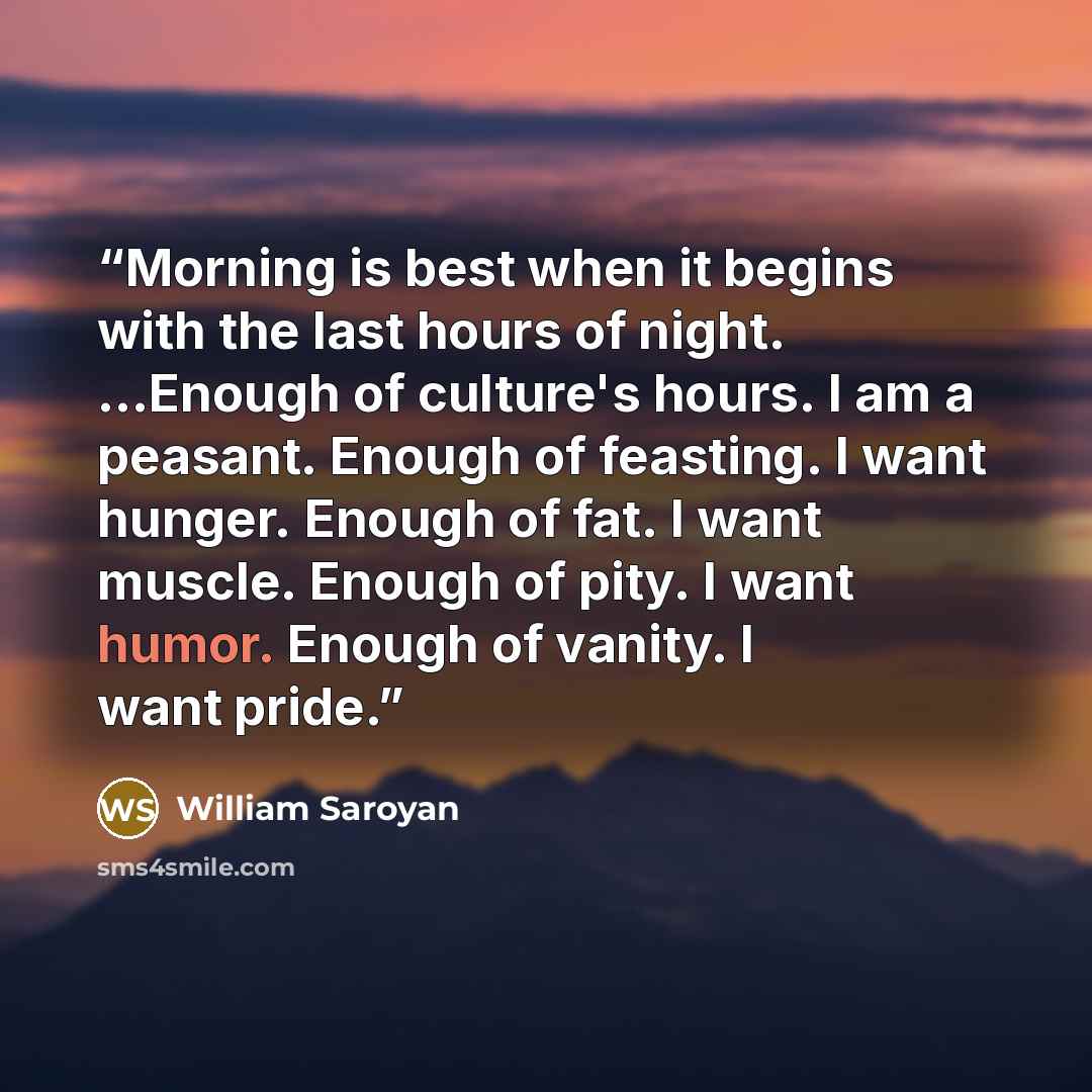 “Morning is best when it begins with the last hours of night. ...Enough of culture's hours. I am a peasant. Enough of feasting. I want hunger. Enough of fat. I want muscle. Enough of pity. I want humor. Enough of vanity. I want pride.” quote by William Saroyan