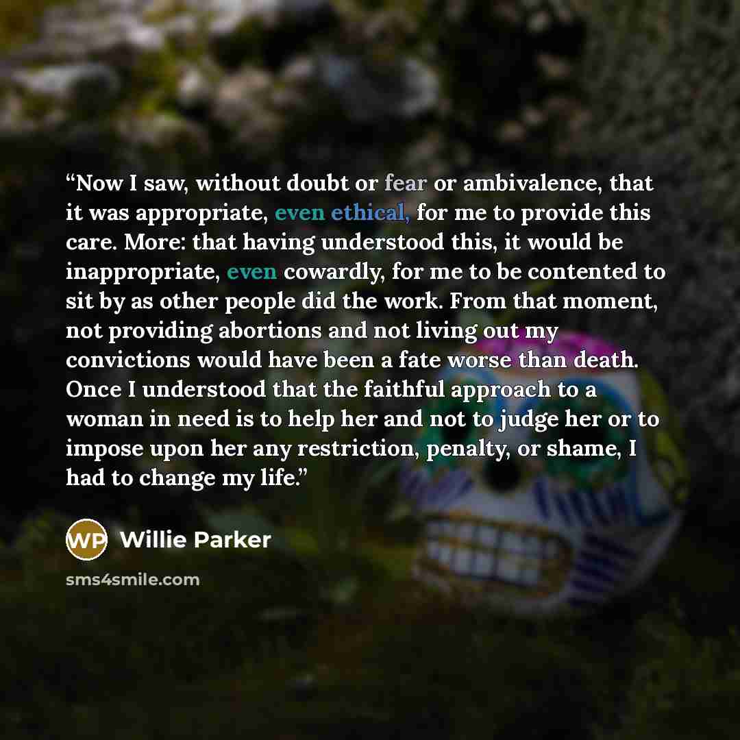 “Now I saw, without doubt or fear or ambivalence, that it was appropriate, even ethical, for me to provide this care. More: that having understood this, it would be inappropriate, even cowardly, for me to be contented to sit by as other people did the work. From that moment, not providing abortions…” quote by Willie Parker