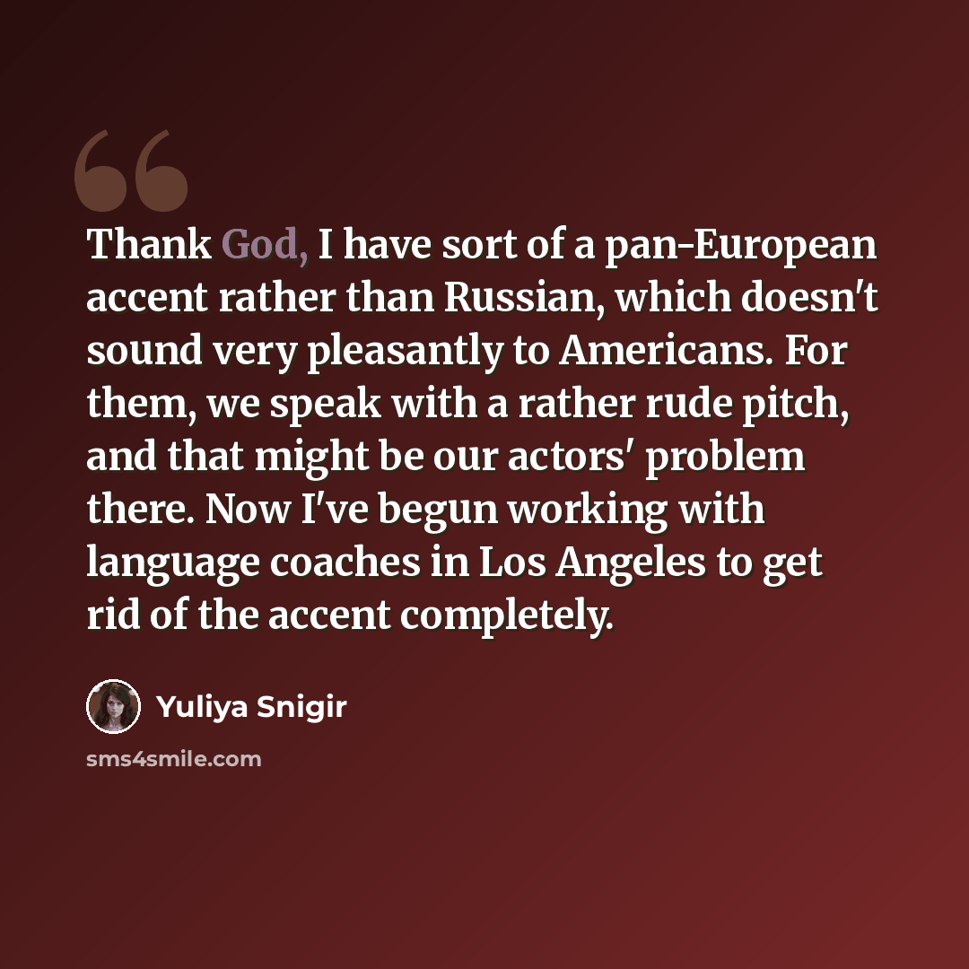 “Thank God, I have sort of a pan-European accent rather than Russian, which doesn't sound very pleasantly to Americans. For them, we speak with a rather rude pitch, and that might be our actors' problem there. Now I've begun working with language coaches in Los Angeles to get rid of the accent…” quote by Yuliya Snigir