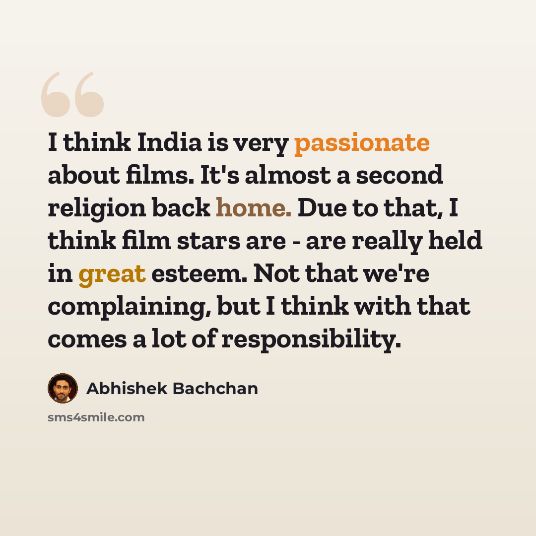 “I think India is very passionate about films. It's almost a second religion back home. Due to that, I think film stars are - are really held in great esteem. Not that we're complaining, but I think with that comes a lot of responsibility.” quote by Abhishek Bachchan