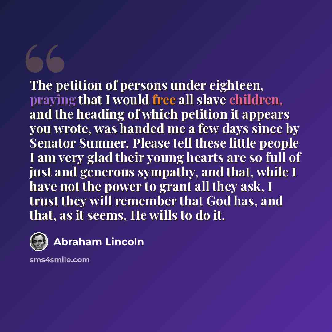 “The petition of persons under eighteen, praying that I would free all slave children, and the heading of which petition it appears you wrote, was handed me a few days since by Senator Sumner. Please tell these little people I am very glad their young hearts are so full of just and generous…” quote by Abraham Lincoln