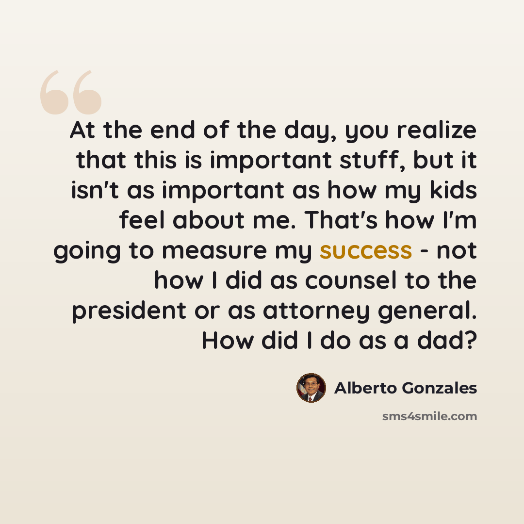 “At the end of the day, you realize that this is important stuff, but it isn't as important as how my kids feel about me. That's how I'm going to measure my success - not how I did as counsel to the president or as attorney general. How did I do as a dad?” quote by Alberto Gonzales