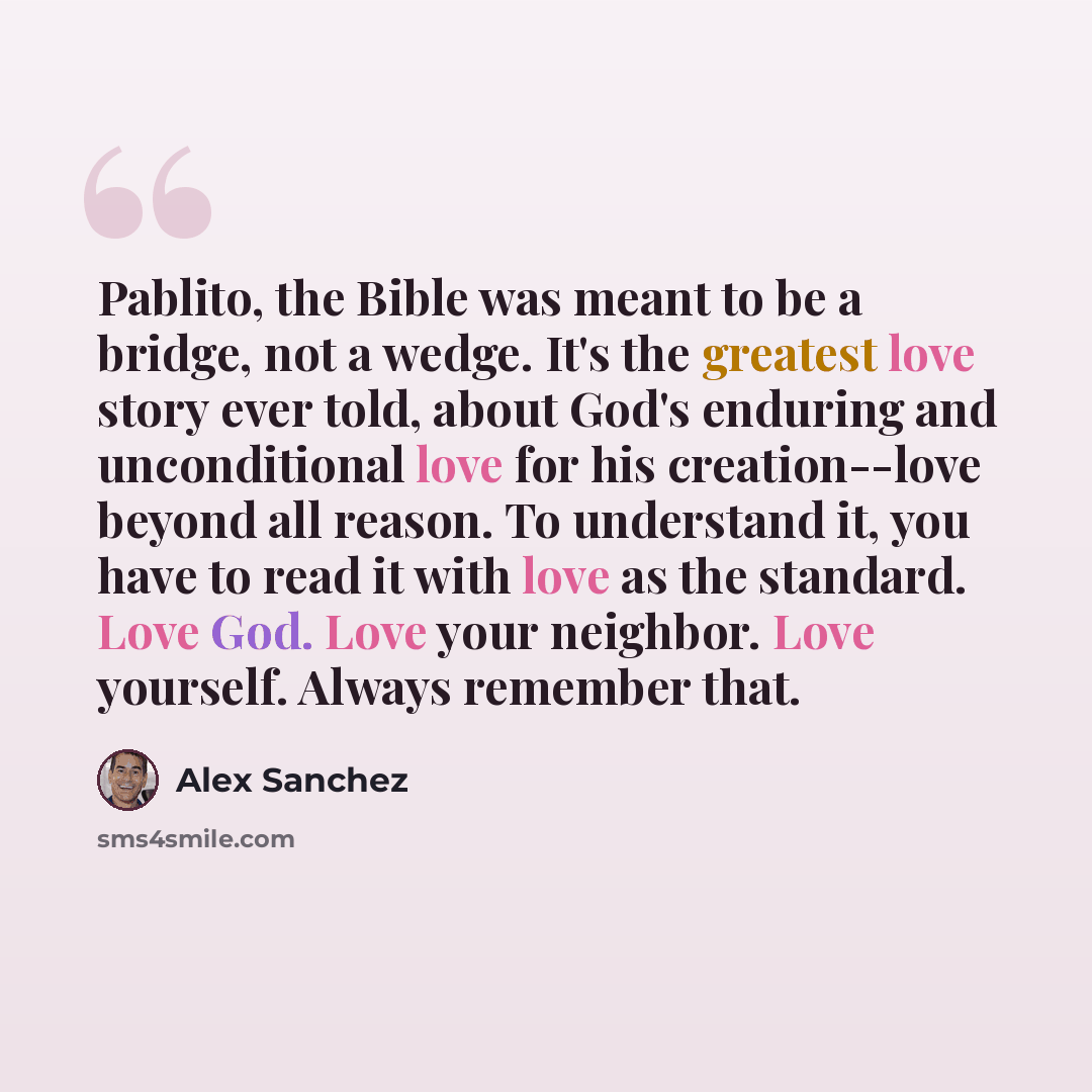 “Pablito, the Bible was meant to be a bridge, not a wedge. It's the greatest love story ever told, about God's enduring and unconditional love for his creation--love beyond all reason. To understand it, you have to read it with love as the standard. Love God. Love your neighbor. Love yourself…” quote by Alex Sanchez