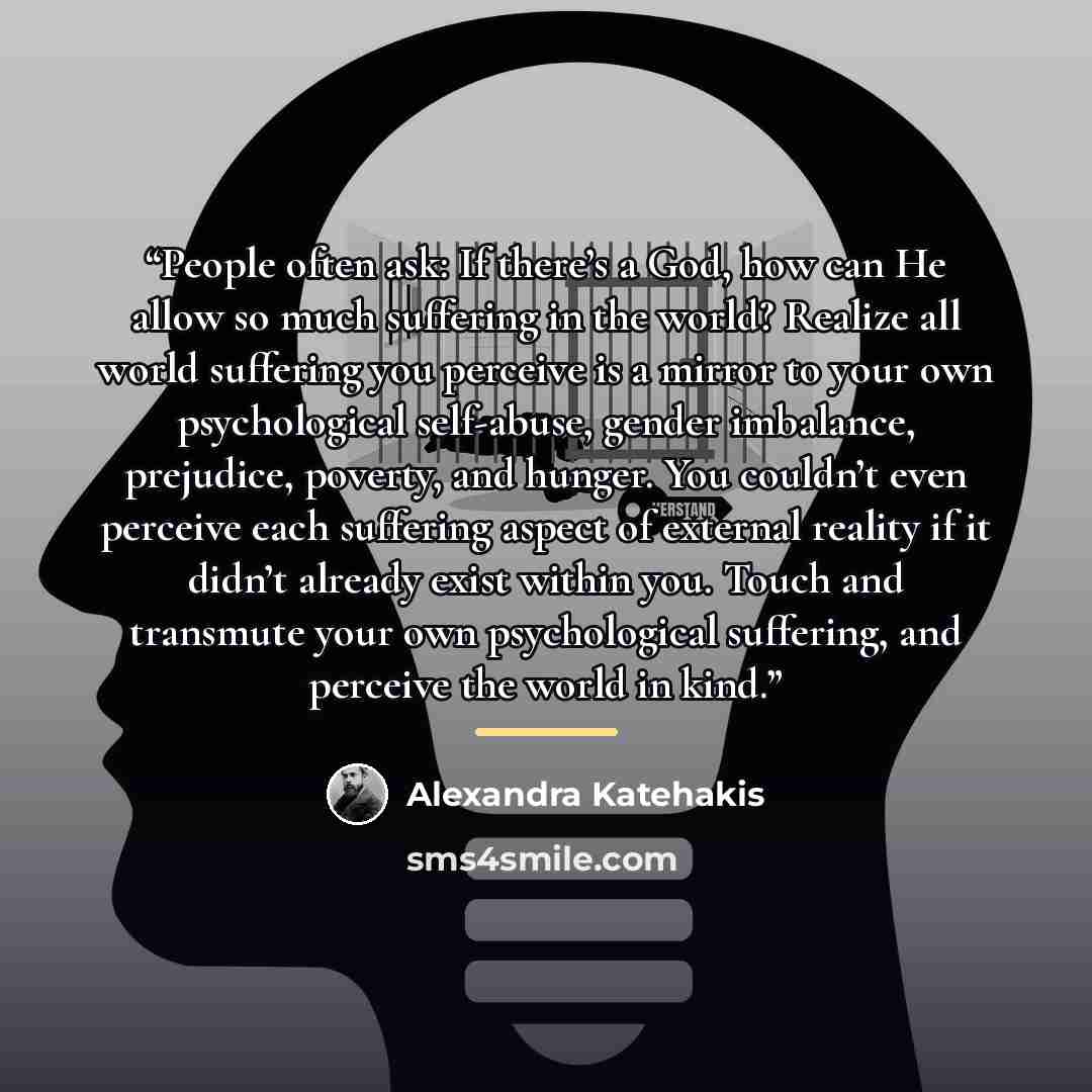 “People often ask: If there’s a God, how can He allow so much suffering in the world? Realize all world suffering you perceive is a mirror to your own psychological self-abuse, gender imbalance, prejudice, poverty, and hunger. You couldn’t even perceive each suffering aspect of external reality if…” quote by Alexandra Katehakis