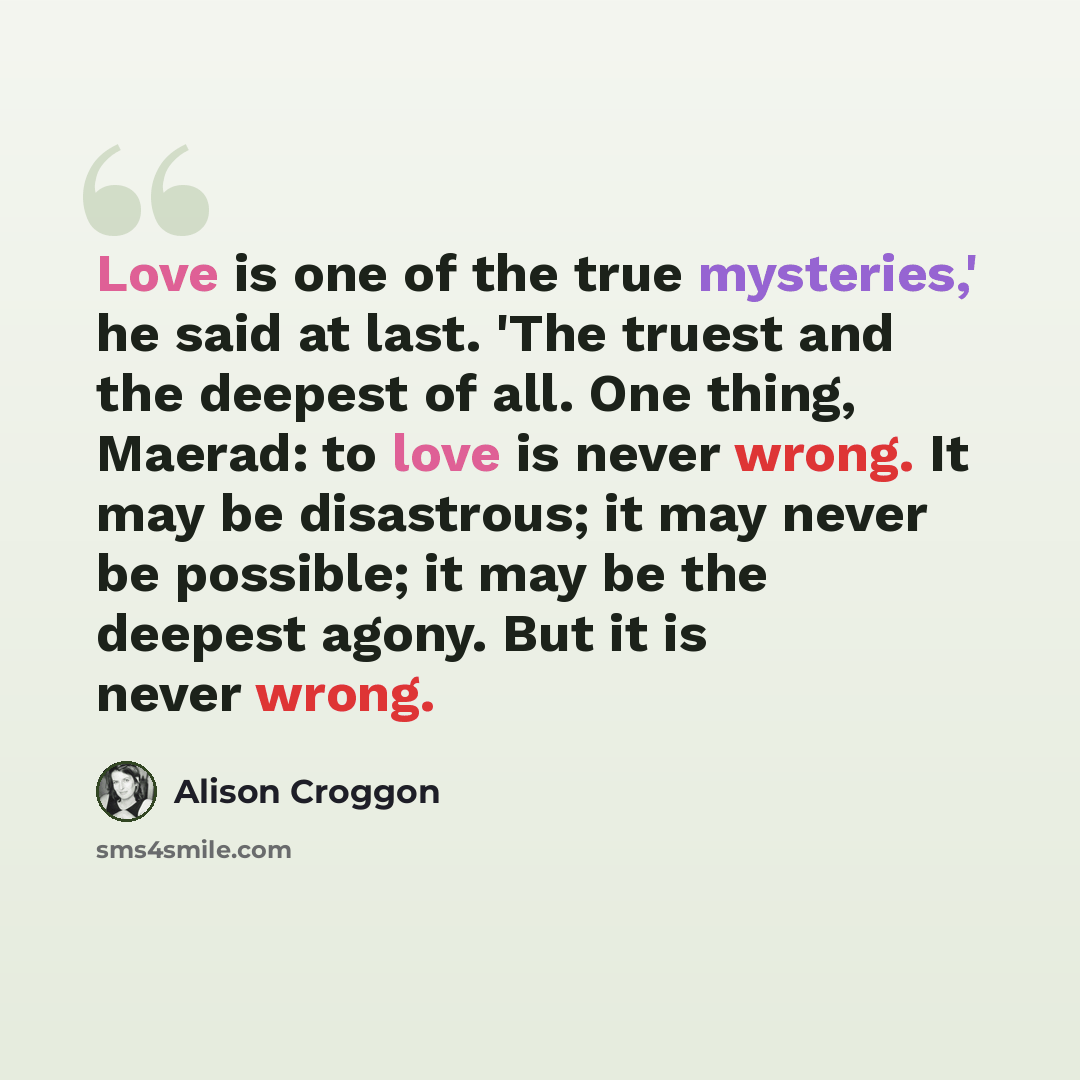 “Love is one of the true mysteries,' he said at last. 'The truest and the deepest of all. One thing, Maerad: to love is never wrong. It may be disastrous; it may never be possible; it may be the deepest agony. But it is never wrong.” quote by Alison Croggon