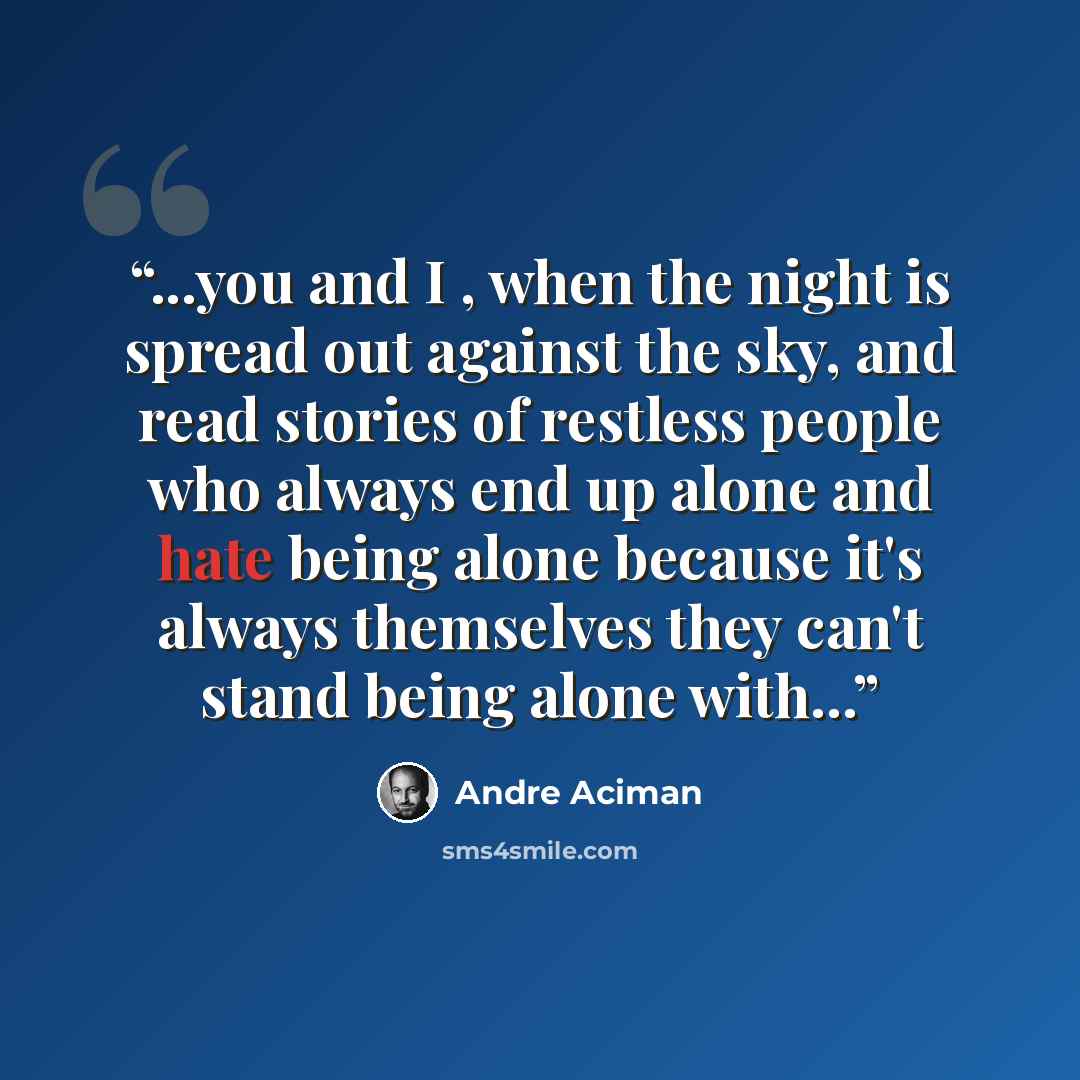 “...you and I , when the night is spread out against the sky, and read stories of restless people who always end up alone and hate being alone because it's always themselves they can't stand being alone with...” quote by André Aciman
