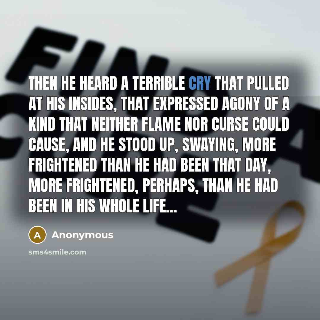 “Then he heard a terrible cry that pulled at his insides, that expressed agony of a kind that neither flame nor curse could cause, and he stood up, swaying, more frightened than he had been that day, more frightened, perhaps, than he had been in his whole life...” quote by Anonymous