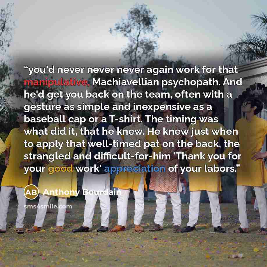 “you'd never never never again work for that manipulative, Machiavellian psychopath. And he'd get you back on the team, often with a gesture as simple and inexpensive as a baseball cap or a T-shirt. The timing was what did it, that he knew. He knew just when to apply that well-timed pat on the…” quote by Anthony Bourdain