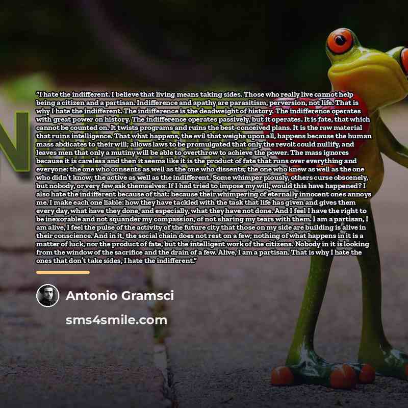 “I hate the indifferent. I believe that living means taking sides. Those who really live cannot help being a citizen and a partisan. Indifference and apathy are parasitism, perversion, not life. That is why I hate the indifferent. The indifference is the deadweight of history. The indifference…” quote by Antonio Gramsci
