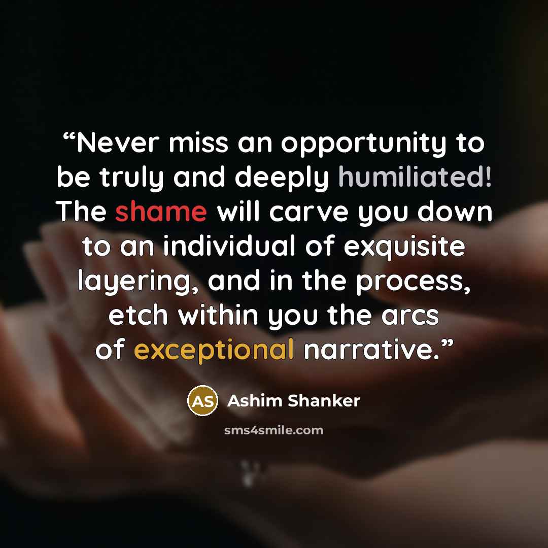 “Never miss an opportunity to be truly and deeply humiliated! The shame will carve you down to an individual of exquisite layering, and in the process, etch within you the arcs of exceptional narrative.” quote by Ashim Shanker