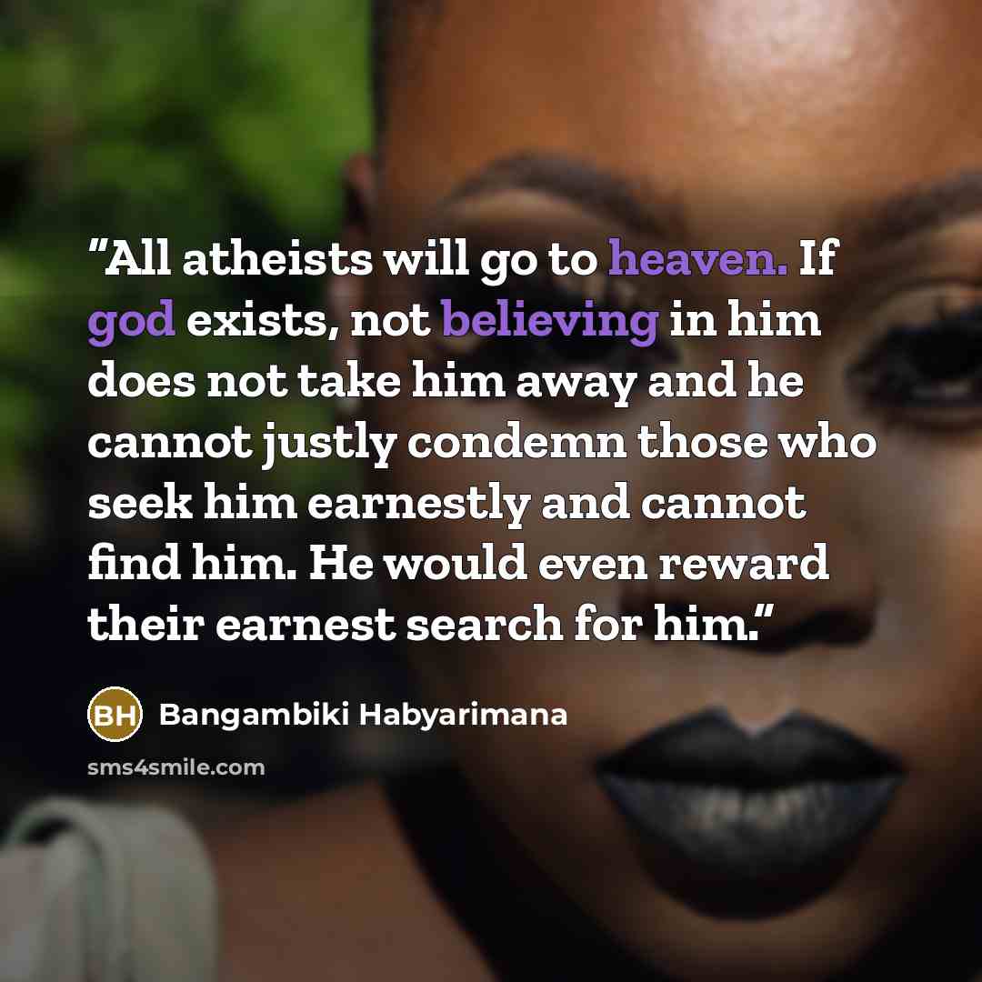 “All atheists will go to heaven. If god exists, not believing in him does not take him away and he cannot justly condemn those who seek him earnestly and cannot find him. He would even reward their earnest search for him.” quote by Bangambiki Habyarimana