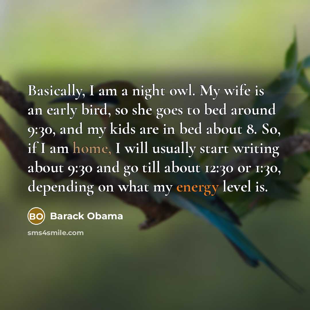 “Basically, I am a night owl. My wife is an early bird, so she goes to bed around 9:30, and my kids are in bed about 8. So, if I am home, I will usually start writing about 9:30 and go till about 12:30 or 1:30, depending on what my energy level is.” quote by Barack Obama