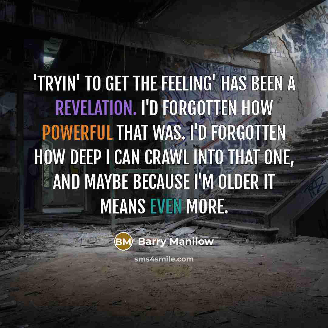 “'Tryin' to Get the Feeling' has been a revelation. I'd forgotten how powerful that was. I'd forgotten how deep I can crawl into that one, and maybe because I'm older it means even more.” quote by Barry Manilow