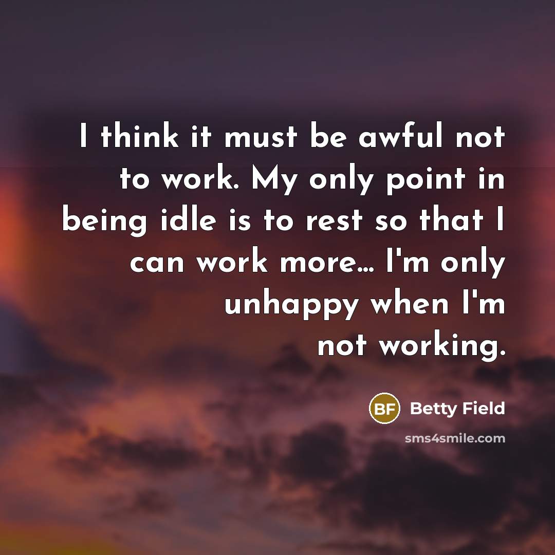 “I think it must be awful not to work. My only point in being idle is to rest so that I can work more... I'm only unhappy when I'm not working.” quote by Betty Field