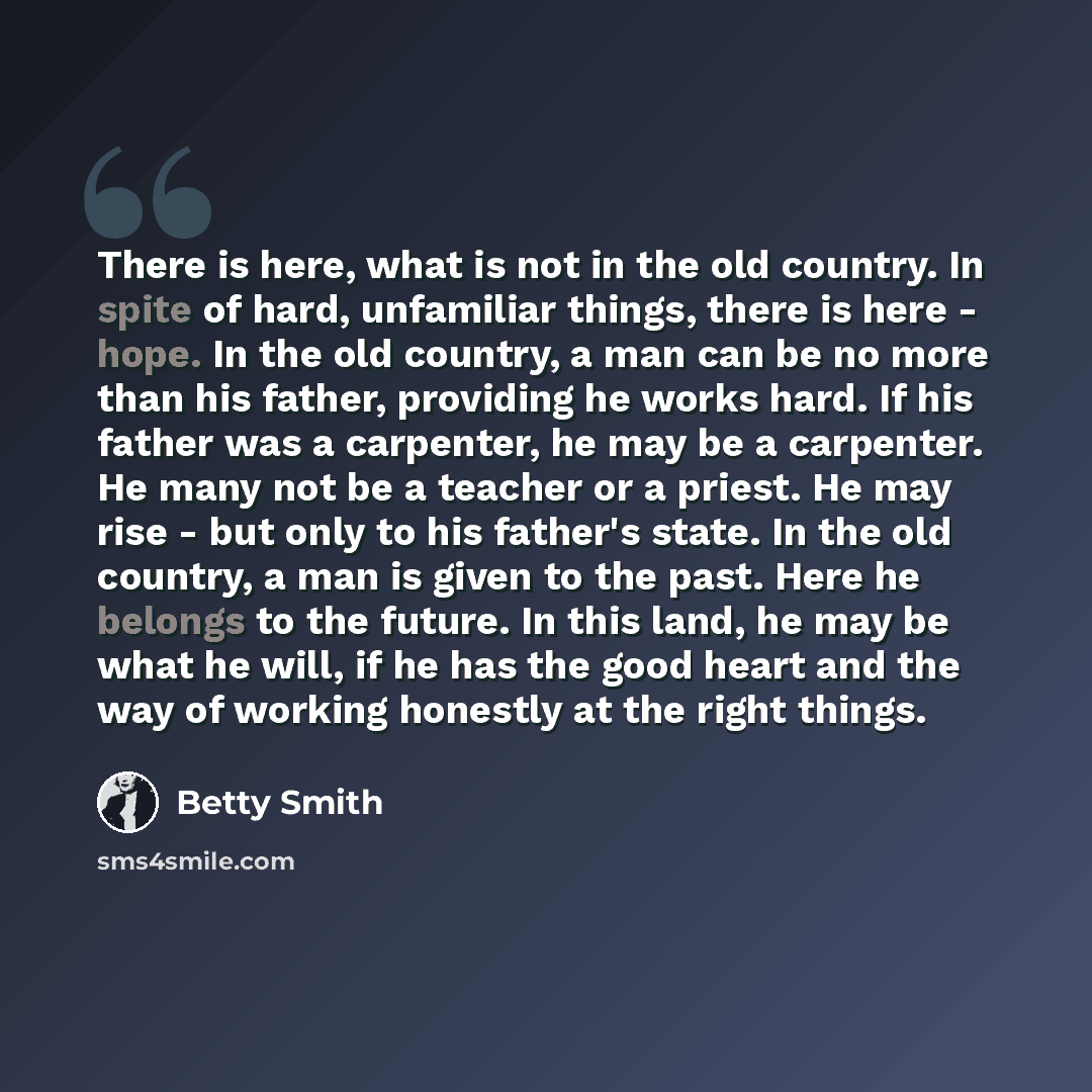 “There is here, what is not in the old country. In spite of hard, unfamiliar things, there is here - hope. In the old country, a man can be no more than his father, providing he works hard. If his father was a carpenter, he may be a carpenter. He many not be a teacher or a priest. He may rise - but…” quote by Betty Smith