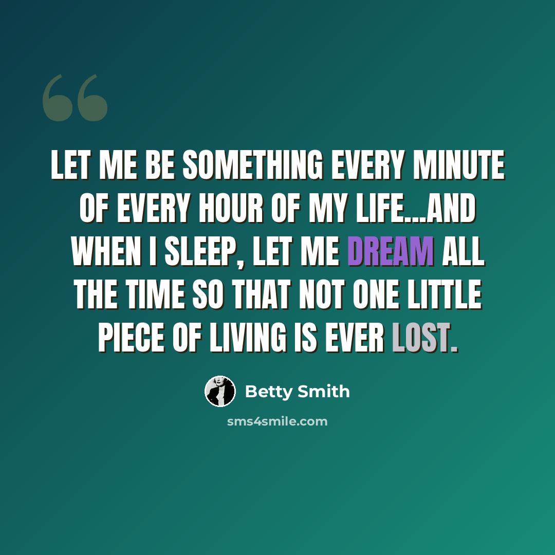 “Let me be something every minute of every hour of my life...And when I sleep, let me dream all the time so that not one little piece of living is ever lost.” quote by Betty Smith