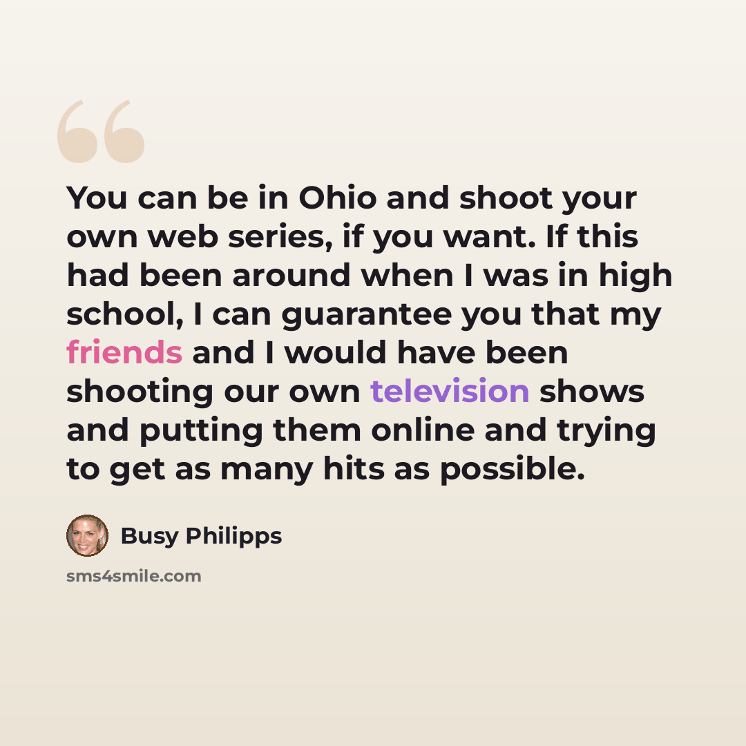 “You can be in Ohio and shoot your own web series, if you want. If this had been around when I was in high school, I can guarantee you that my friends and I would have been shooting our own television shows and putting them online and trying to get as many hits as possible.” quote by Busy Philipps