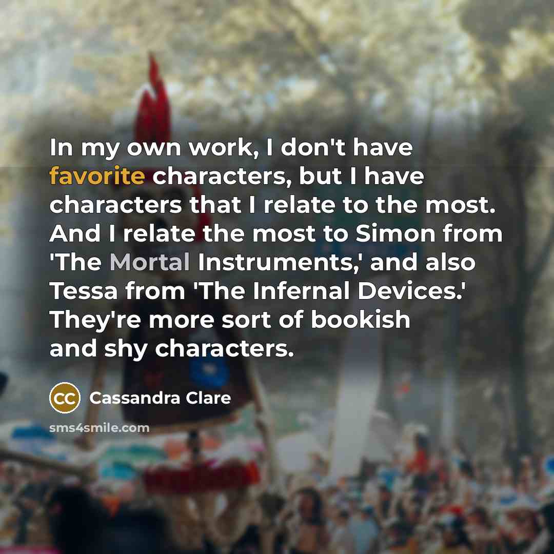 “In my own work, I don't have favorite characters, but I have characters that I relate to the most. And I relate the most to Simon from 'The Mortal Instruments,' and also Tessa from 'The Infernal Devices.' They're more sort of bookish and shy characters.” quote by Cassandra Clare