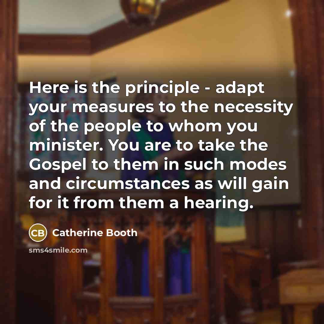 “Here is the principle - adapt your measures to the necessity of the people to whom you minister. You are to take the Gospel to them in such modes and circumstances as will gain for it from them a hearing.” quote by Catherine Booth