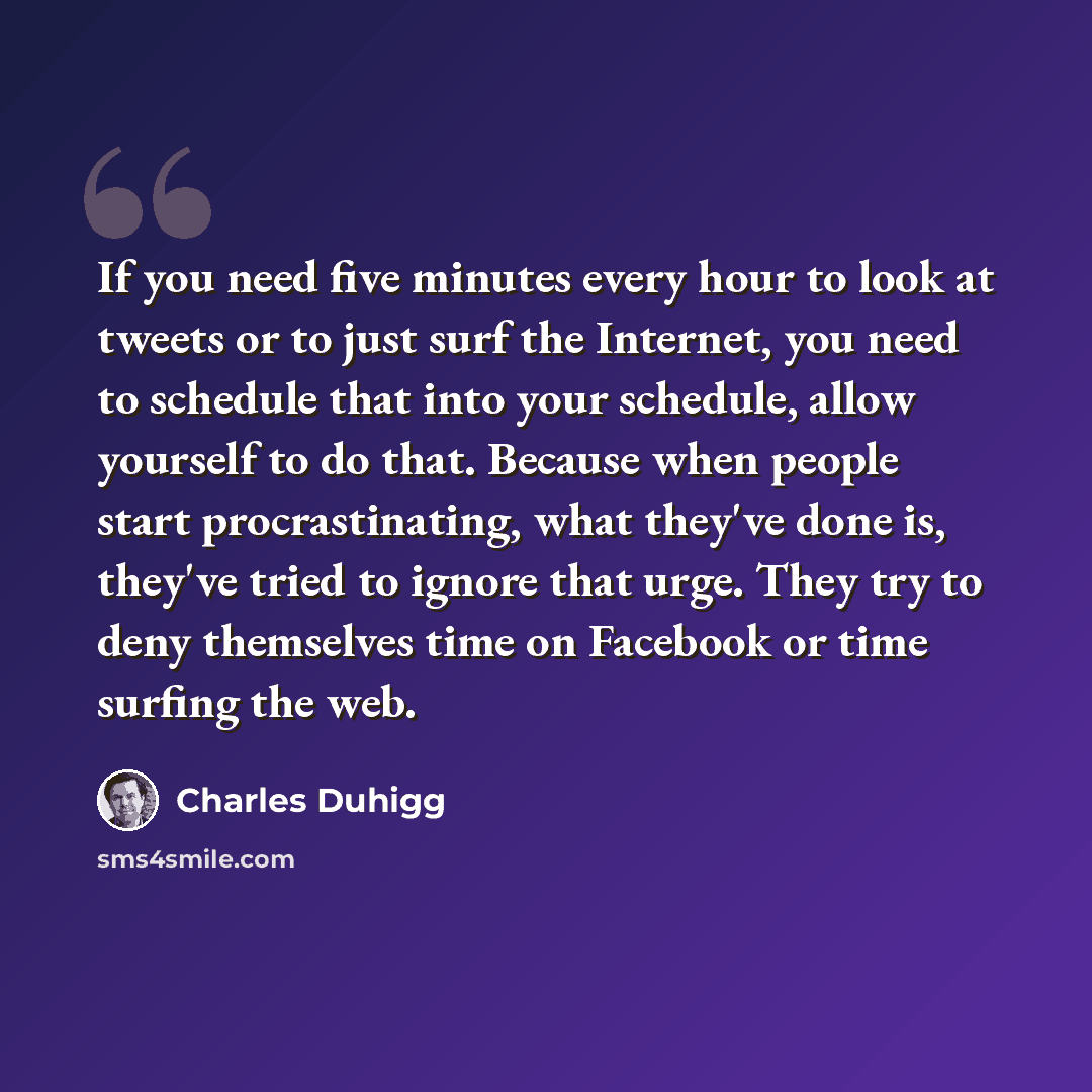 “If you need five minutes every hour to look at tweets or to just surf the Internet, you need to schedule that into your schedule, allow yourself to do that. Because when people start procrastinating, what they've done is, they've tried to ignore that urge. They try to deny themselves time on…” quote by Charles Duhigg