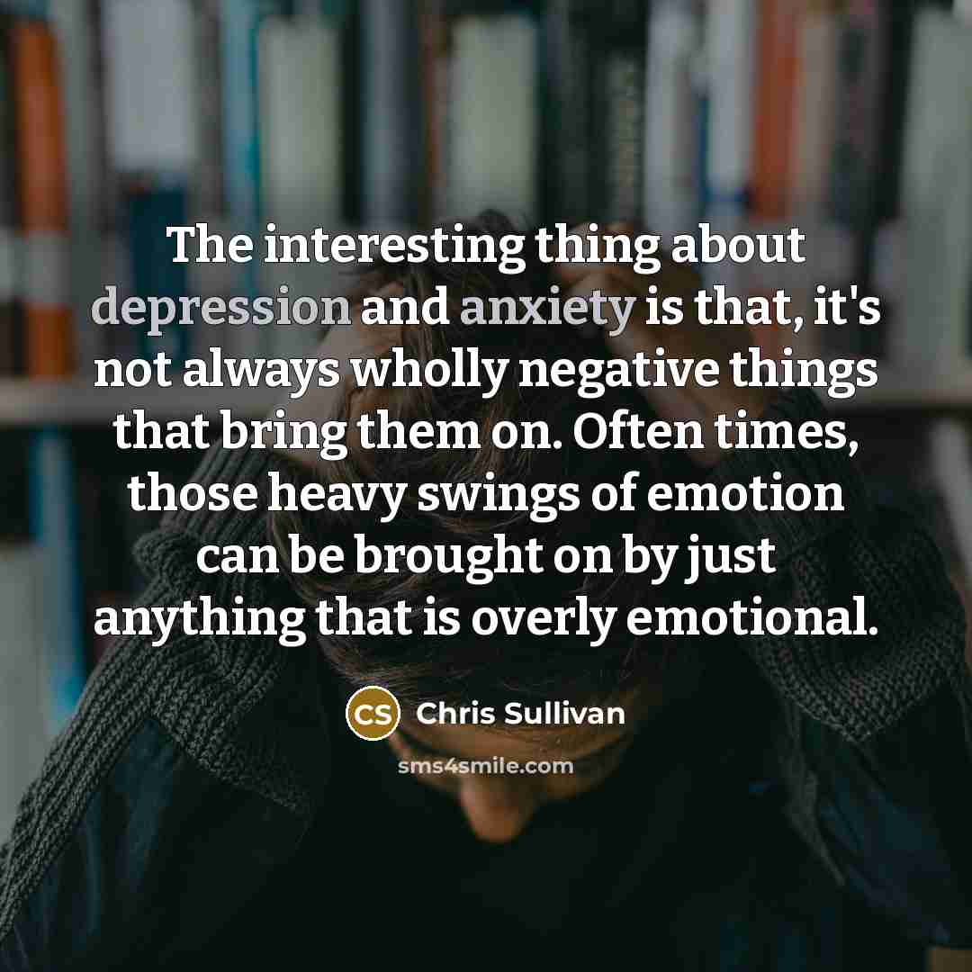 “The interesting thing about depression and anxiety is that, it's not always wholly negative things that bring them on. Often times, those heavy swings of emotion can be brought on by just anything that is overly emotional.” quote by Chris Sullivan