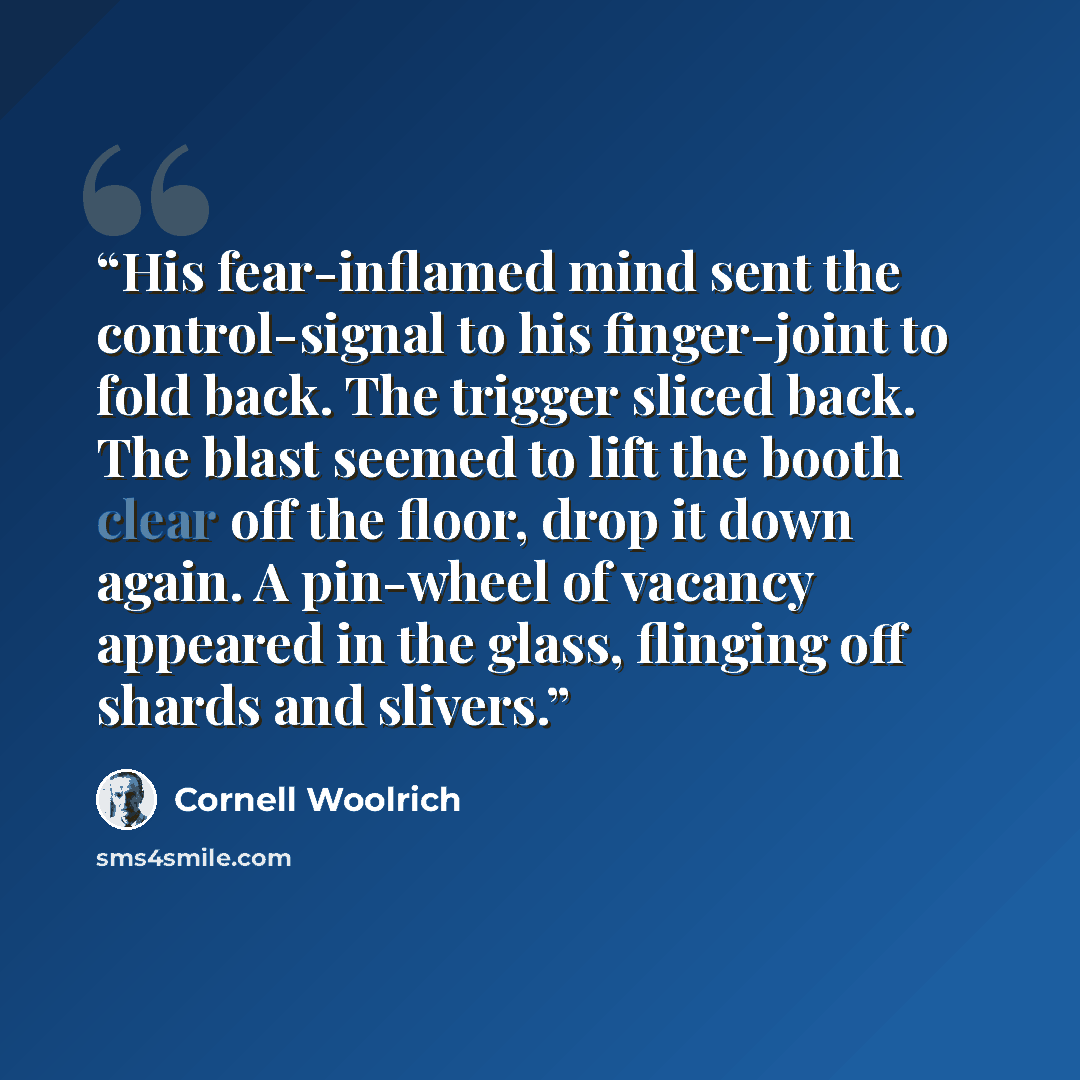 “His fear-inflamed mind sent the control-signal to his finger-joint to fold back. The trigger sliced back. The blast seemed to lift the booth clear off the floor, drop it down again. A pin-wheel of vacancy appeared in the glass, flinging off shards and slivers.” quote by Cornell Woolrich