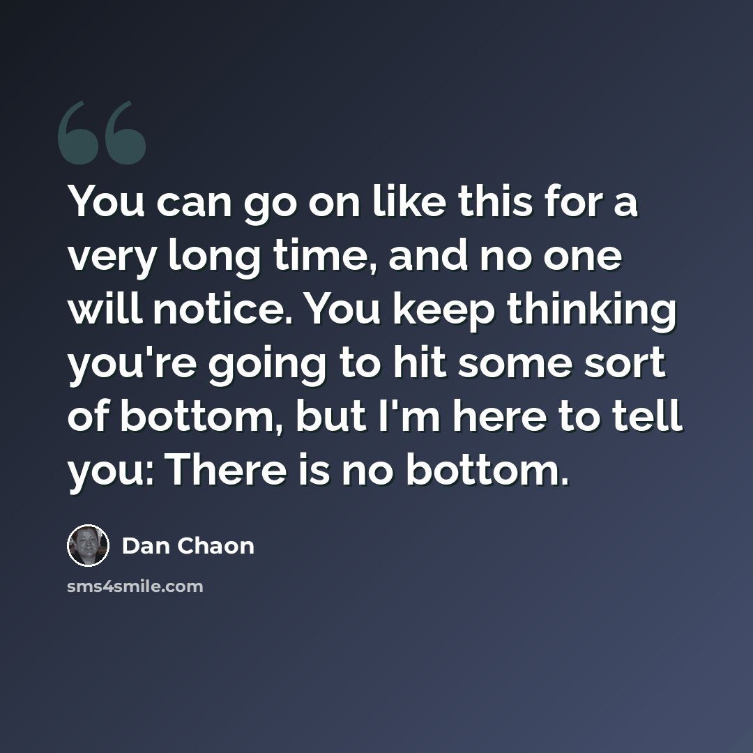 “You can go on like this for a very long time, and no one will notice. You keep thinking you're going to hit some sort of bottom, but I'm here to tell you: There is no bottom.” quote by Dan Chaon