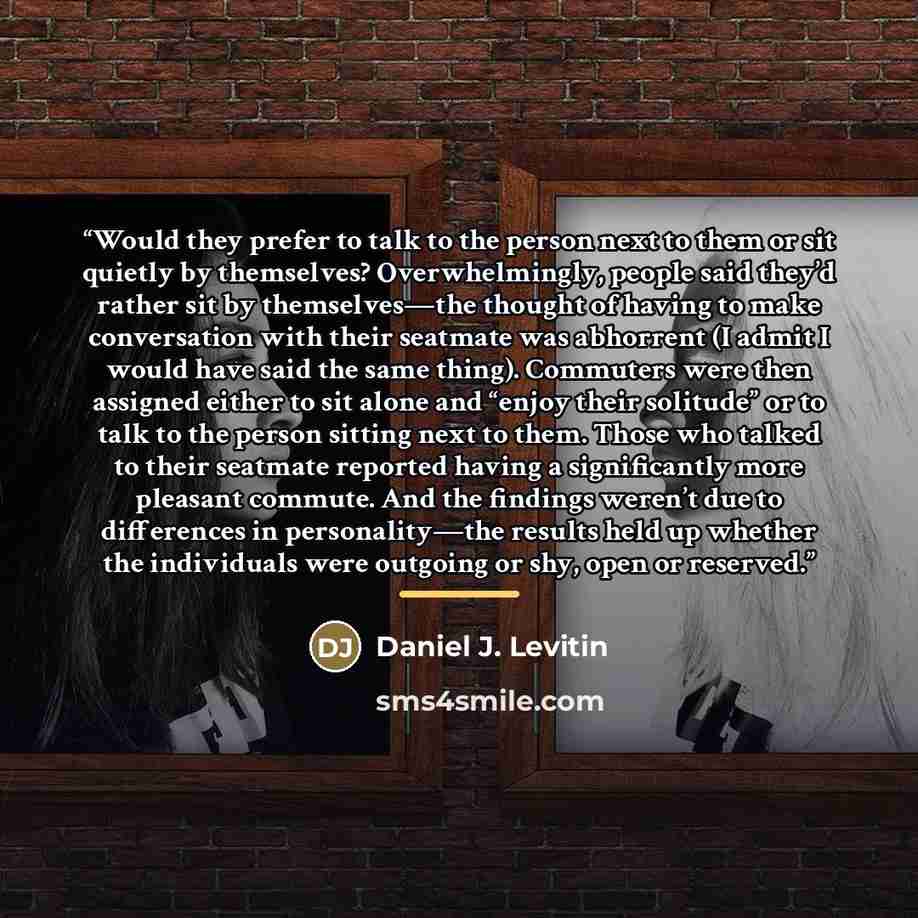 “Would they prefer to talk to the person next to them or sit quietly by themselves? Overwhelmingly, people said they’d rather sit by themselves—the thought of having to make conversation with their seatmate was abhorrent (I admit I would have said the same thing). Commuters were then assigned…” quote by Daniel J. Levitin