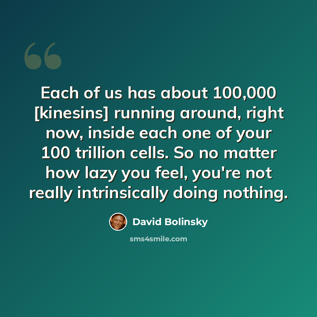 “Each of us has about 100,000 [kinesins] running around, right now, inside each one of your 100 trillion cells. So no matter how lazy you feel, you're not really intrinsically doing nothing.” quote by David Bolinsky