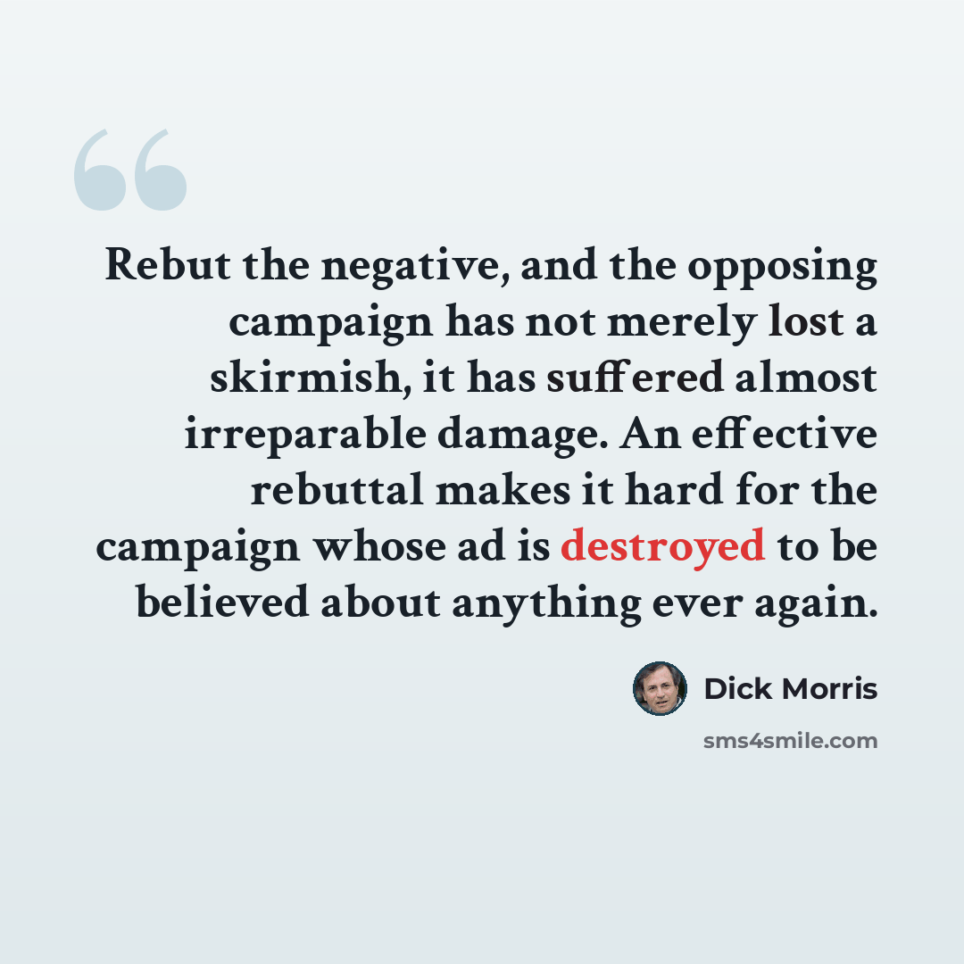 “Rebut the negative, and the opposing campaign has not merely lost a skirmish, it has suffered almost irreparable damage. An effective rebuttal makes it hard for the campaign whose ad is destroyed to be believed about anything ever again.” quote by Dick Morris