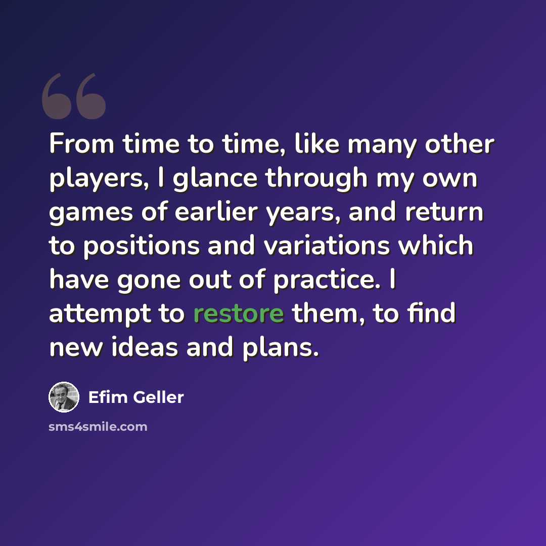 “From time to time, like many other players, I glance through my own games of earlier years, and return to positions and variations which have gone out of practice. I attempt to restore them, to find new ideas and plans.” quote by Efim Geller