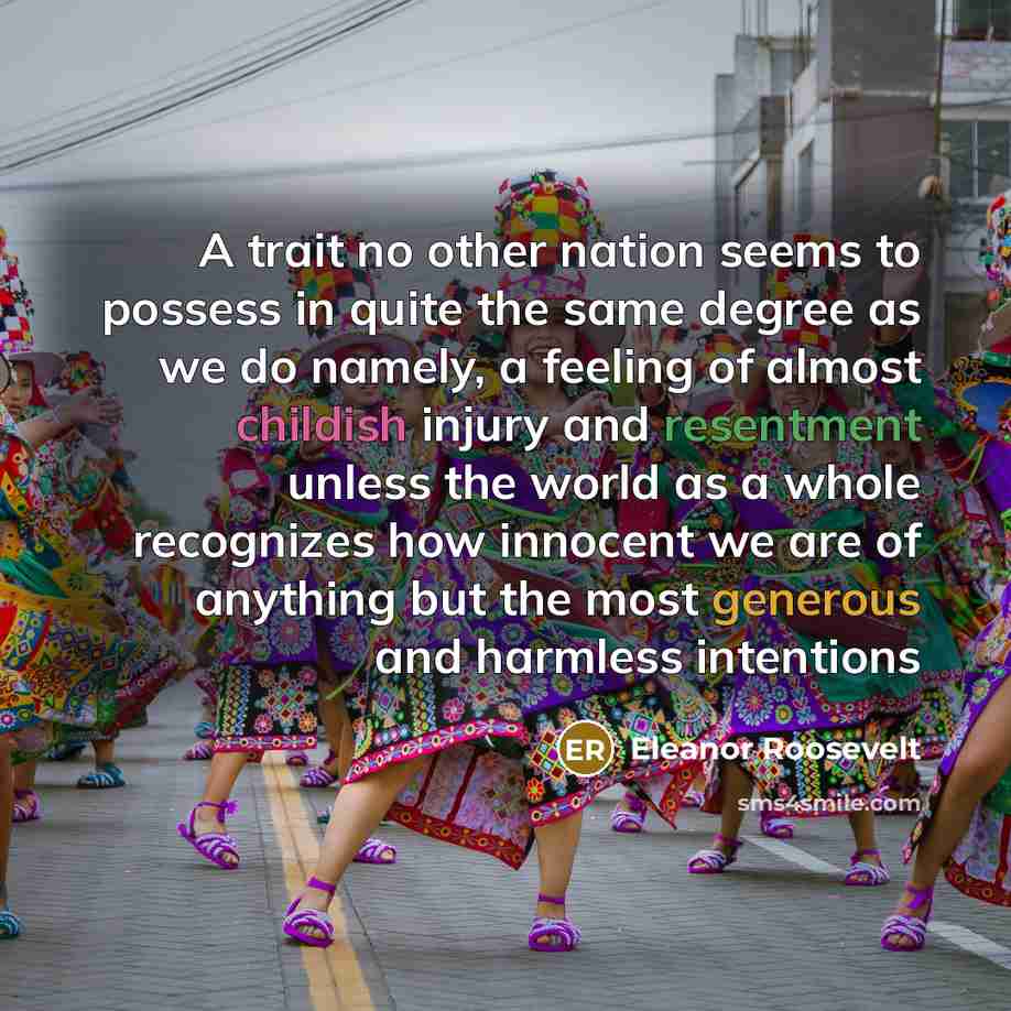 “A trait no other nation seems to possess in quite the same degree as we do namely, a feeling of almost childish injury and resentment unless the world as a whole recognizes how innocent we are of anything but the most generous and harmless intentions” quote by Eleanor Roosevelt
